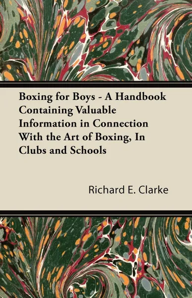 Обложка книги Boxing for Boys - A Handbook Containing Valuable Information in Connection With the Art of Boxing, In Clubs and Schools, Richard E. Clarke