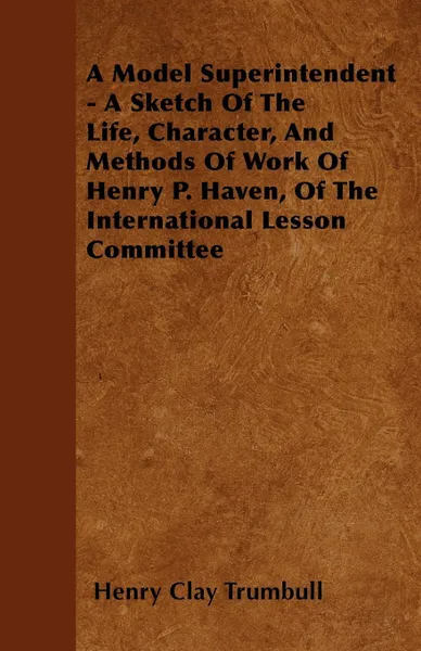 Обложка книги A Model Superintendent - A Sketch of the Life, Character, and Methods of Work of Henry P. Haven, of the International Lesson Committee, Henry Clay Trumbull