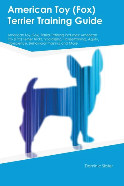 Обложка книги American Toy (Fox) Terrier Training Guide American Toy (Fox) Terrier Training Includes. American Toy (Fox) Terrier Tricks, Socializing, Housetraining, Agility, Obedience, Behavioral Training and More, Dominic Slater