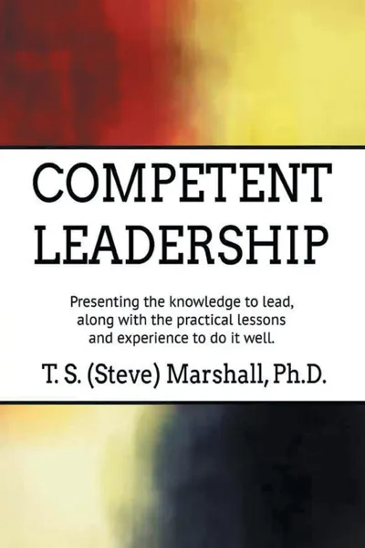 Обложка книги Competent Leadership. Presenting the Knowledge to Lead, Along with the Practical Lessons and Experience to Do It Well, T. S. (Steve) Marshall PhD