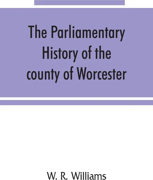 Обложка книги The parliamentary history of the county of Worcester. including the city of Worcester, and the boroughs of Bewdley, Droitwich, Dudley, Evesham, Kidderminster, Bromsgrove and Pershore, from the earliest times to the present day, 1213-1897, with bio..., W. R. Williams