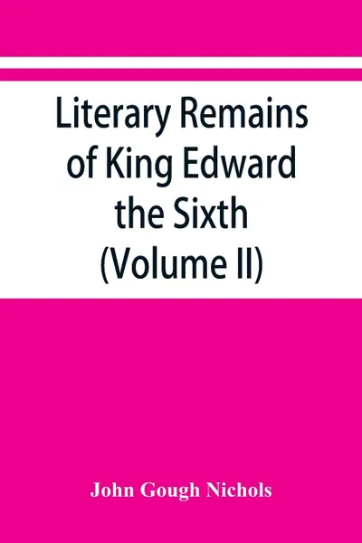 Обложка книги Literary remains of King Edward the Sixth. Edited from his autograph manuscripts, with historical notes and a biographical memoir (Volume II), John Gough Nichols