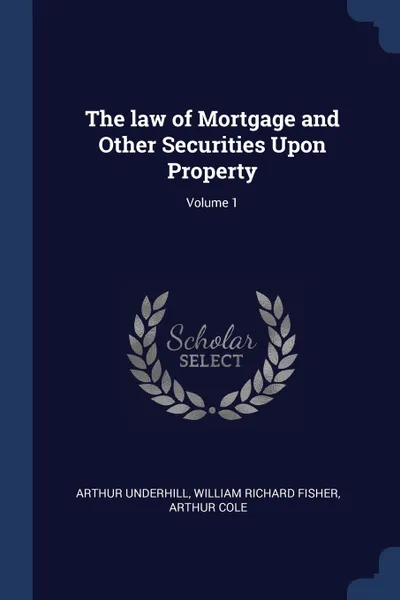 Обложка книги The law of Mortgage and Other Securities Upon Property; Volume 1, Arthur Underhill, William Richard Fisher, Arthur Cole