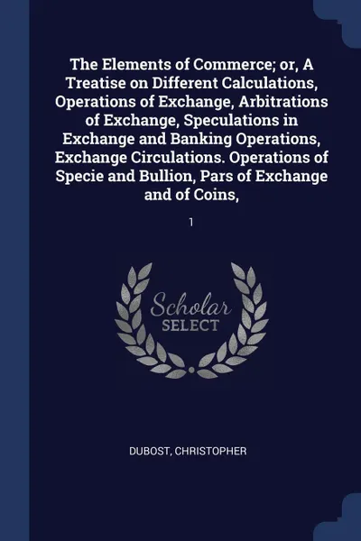 Обложка книги The Elements of Commerce; or, A Treatise on Different Calculations, Operations of Exchange, Arbitrations of Exchange, Speculations in Exchange and Banking Operations, Exchange Circulations. Operations of Specie and Bullion, Pars of Exchange and of..., Christopher Dubost