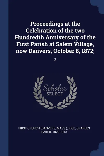 Обложка книги Proceedings at the Celebration of the two Hundredth Anniversary of the First Parish at Salem Village, now Danvers, October 8, 1872;. 2, First Church, Charles Baker Rice