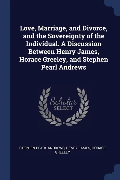 Обложка книги Love, Marriage, and Divorce, and the Sovereignty of the Individual. A Discussion Between Henry James, Horace Greeley, and Stephen Pearl Andrews, Stephen Pearl Andrews, Henry James, Horace Greeley