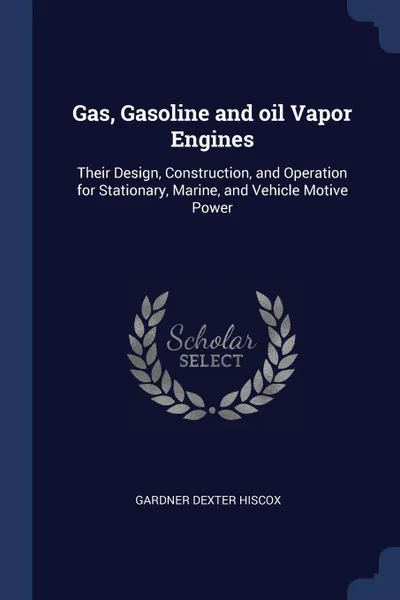 Обложка книги Gas, Gasoline and oil Vapor Engines. Their Design, Construction, and Operation for Stationary, Marine, and Vehicle Motive Power, Gardner Dexter Hiscox