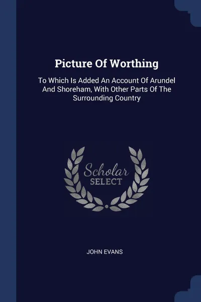 Обложка книги Picture Of Worthing. To Which Is Added An Account Of Arundel And Shoreham, With Other Parts Of The Surrounding Country, John Evans
