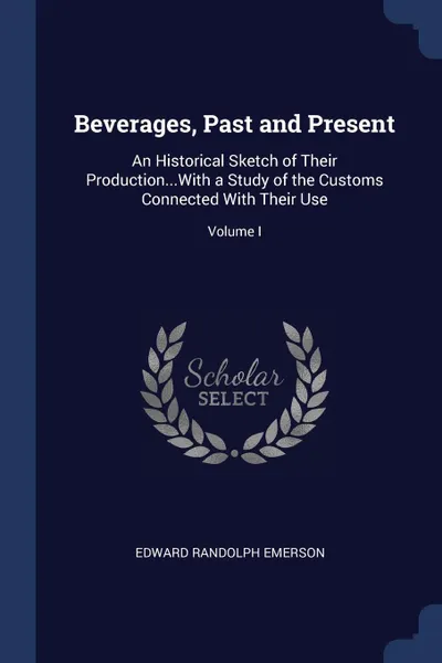 Обложка книги Beverages, Past and Present. An Historical Sketch of Their Production...With a Study of the Customs Connected With Their Use; Volume I, Edward Randolph Emerson