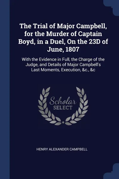 Обложка книги The Trial of Major Campbell, for the Murder of Captain Boyd, in a Duel, On the 23D of June, 1807. With the Evidence in Full, the Charge of the Judge, and Details of Major Campbell's Last Moments, Execution, &c., &c, Henry Alexander Campbell