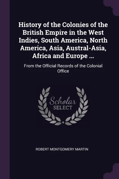 Обложка книги History of the Colonies of the British Empire in the West Indies, South America, North America, Asia, Austral-Asia, Africa and Europe ... From the Official Records of the Colonial Office, Robert Montgomery Martin