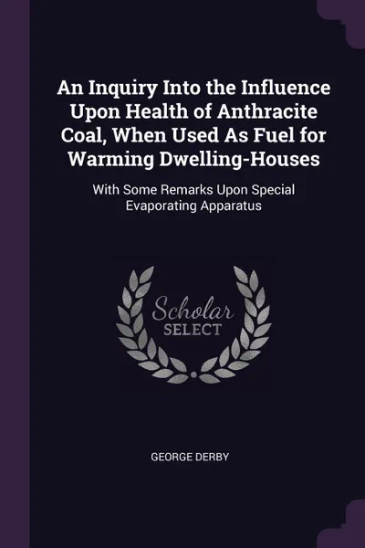 Обложка книги An Inquiry Into the Influence Upon Health of Anthracite Coal, When Used As Fuel for Warming Dwelling-Houses. With Some Remarks Upon Special Evaporating Apparatus, George Derby