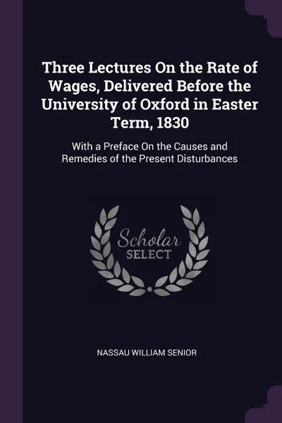Обложка книги Three Lectures On the Rate of Wages, Delivered Before the University of Oxford in Easter Term, 1830. With a Preface On the Causes and Remedies of the Present Disturbances, Nassau William Senior