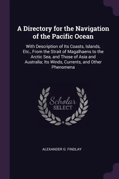 Обложка книги A Directory for the Navigation of the Pacific Ocean. With Description of Its Coasts, Islands, Etc., From the Strait of Magalhaens to the Arctic Sea, and Those of Asia and Australia; Its Winds, Currents, and Other Phenomena, Alexander G. Findlay