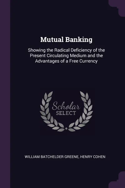 Обложка книги Mutual Banking. Showing the Radical Deficiency of the Present Circulating Medium and the Advantages of a Free Currency, William Batchelder Greene, Henry Cohen