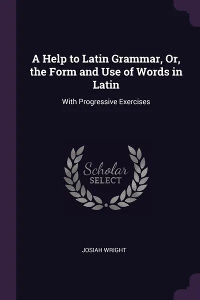 Обложка книги A Help to Latin Grammar, Or, the Form and Use of Words in Latin. With Progressive Exercises, Josiah Wright