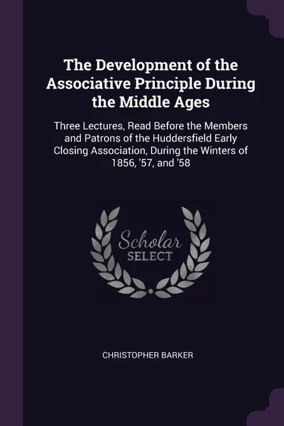 Обложка книги The Development of the Associative Principle During the Middle Ages. Three Lectures, Read Before the Members and Patrons of the Huddersfield Early Closing Association, During the Winters of 1856, '57, and '58, Christopher Barker
