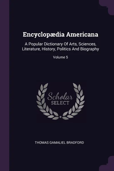 Обложка книги Encyclopaedia Americana. A Popular Dictionary Of Arts, Sciences, Literature, History, Politics And Biography; Volume 5, Thomas Gamaliel Bradford