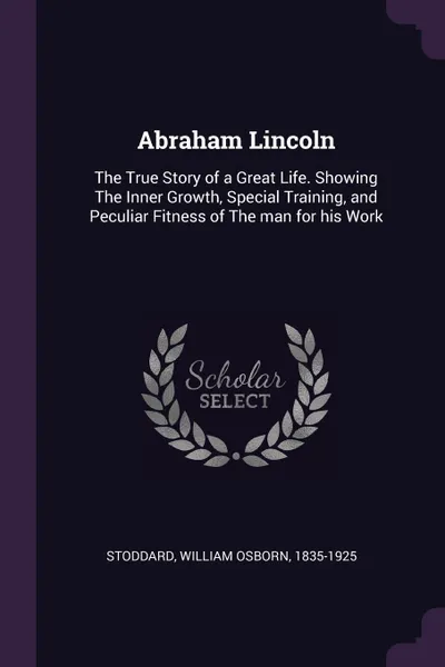 Обложка книги Abraham Lincoln. The True Story of a Great Life. Showing The Inner Growth, Special Training, and Peculiar Fitness of The man for his Work, William Osborn Stoddard