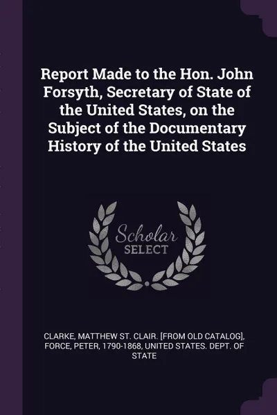 Обложка книги Report Made to the Hon. John Forsyth, Secretary of State of the United States, on the Subject of the Documentary History of the United States, Peter Force