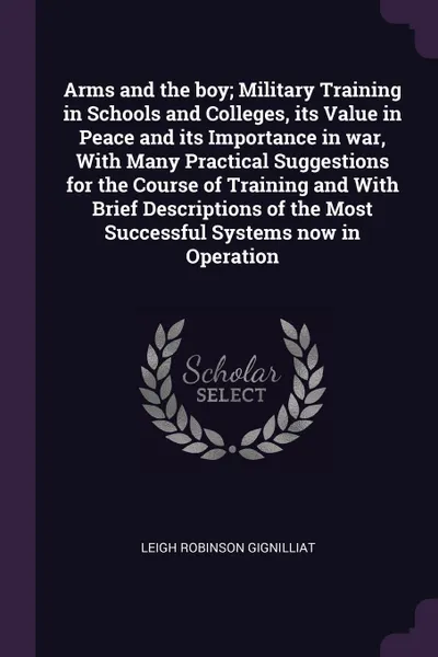 Обложка книги Arms and the boy; Military Training in Schools and Colleges, its Value in Peace and its Importance in war, With Many Practical Suggestions for the Course of Training and With Brief Descriptions of the Most Successful Systems now in Operation, Leigh Robinson Gignilliat