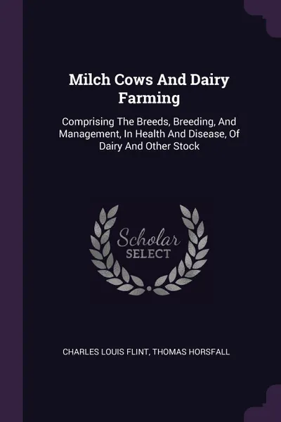 Обложка книги Milch Cows And Dairy Farming. Comprising The Breeds, Breeding, And Management, In Health And Disease, Of Dairy And Other Stock, Charles Louis Flint, Thomas Horsfall