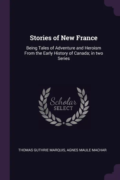 Обложка книги Stories of New France. Being Tales of Adventure and Heroism From the Early History of Canada; in two Series, Thomas Guthrie Marquis, Agnes Maule Machar