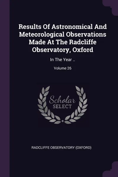 Обложка книги Results Of Astronomical And Meteorological Observations Made At The Radcliffe Observatory, Oxford. In The Year ..; Volume 26, Radcliffe Observatory (Oxford)