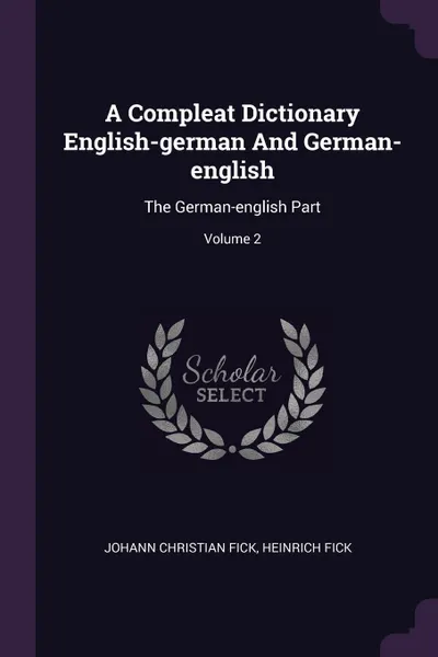 Обложка книги A Compleat Dictionary English-german And German-english. The German-english Part; Volume 2, Johann Christian Fick, Heinrich Fick