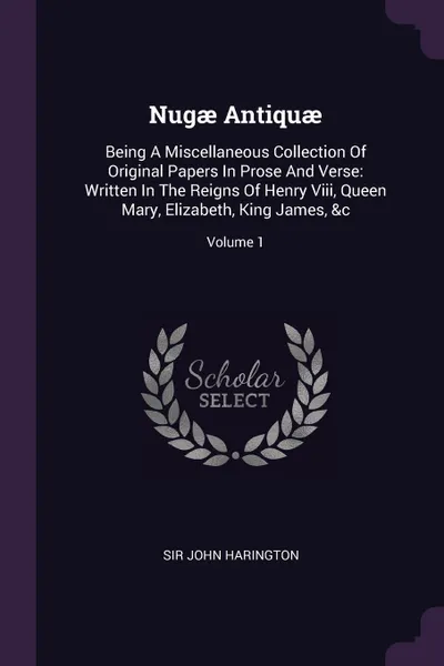 Обложка книги Nugae Antiquae. Being A Miscellaneous Collection Of Original Papers In Prose And Verse: Written In The Reigns Of Henry Viii, Queen Mary, Elizabeth, King James, &c; Volume 1, Sir John Harington