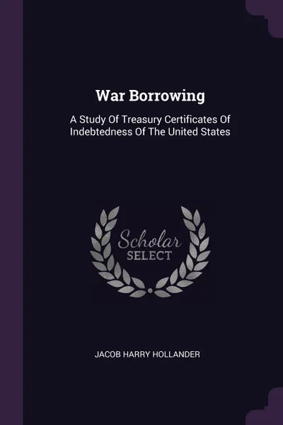 Обложка книги War Borrowing. A Study Of Treasury Certificates Of Indebtedness Of The United States, Jacob Harry Hollander