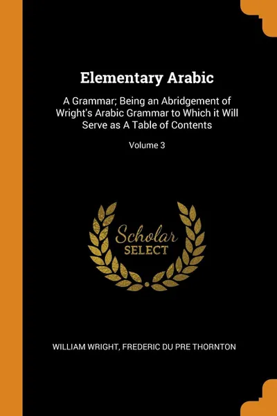 Обложка книги Elementary Arabic. A Grammar; Being an Abridgement of Wright's Arabic Grammar to Which it Will Serve as A Table of Contents; Volume 3, William Wright, Frederic Du Pre Thornton