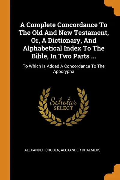 Обложка книги A Complete Concordance To The Old And New Testament, Or, A Dictionary, And Alphabetical Index To The Bible, In Two Parts ... To Which Is Added A Concordance To The Apocrypha, Alexander Cruden, Alexander Chalmers