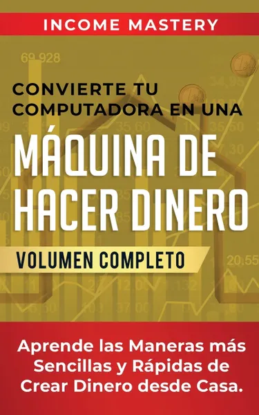 Обложка книги Convierte Tu Computadora en Una Maquina de Hacer Dinero. Aprende Las Maneras Mas Sencillas y Rapidas de Crear Dinero Desde Casa Volumen Completo, Income Mastery