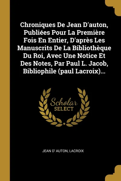 Обложка книги Chroniques De Jean D'auton, Publiees Pour La Premiere Fois En Entier, D'apres Les Manuscrits De La Bibliotheque Du Roi, Avec Une Notice Et Des Notes, Par Paul L. Jacob, Bibliophile (paul Lacroix)..., Jean d' Auton, Lacroix