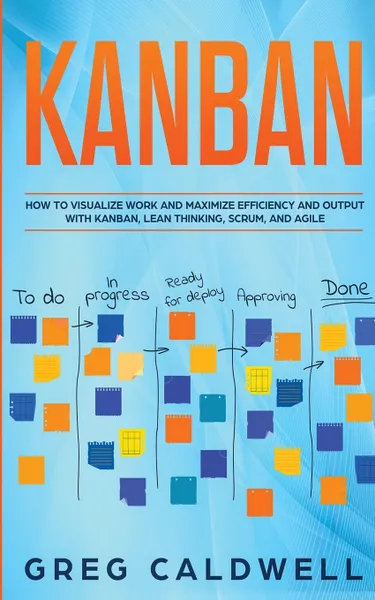 Обложка книги Kanban. How to Visualize Work and Maximize Efficiency and Output with Kanban, Lean Thinking, Scrum, and Agile (Lean Guides with Scrum, Sprint, Kanban, DSDM, XP & Crystal), Greg Caldwell