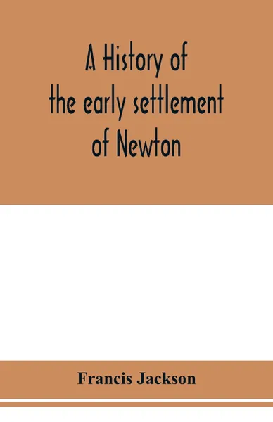 Обложка книги A history of the early settlement of Newton, county of Middlesex, Massachusetts. from 1639 to 1800, Francis Jackson