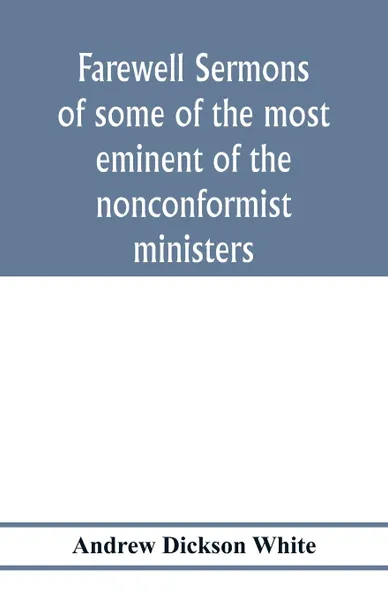 Обложка книги Farewell sermons of some of the most eminent of the nonconformist ministers. delivered at the period of their ejectment by the act of uniformity in the year 1662 : to which is prefixed a historical and biographical preface, Andrew Dickson White