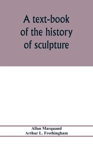 Обложка книги A text-book of the history of sculpture, Allan Marquand, Arthur L. Frothingham