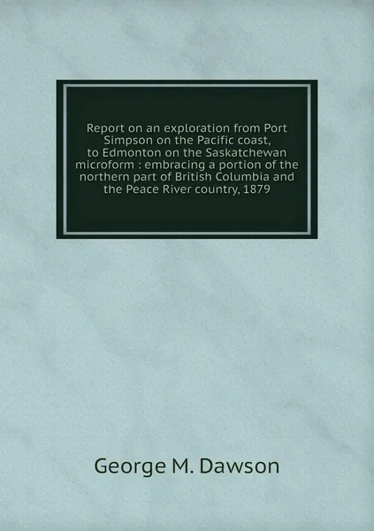 Обложка книги Report on an exploration from Port Simpson on the Pacific coast, to Edmonton on the Saskatchewan microform : embracing a portion of the northern part of British Columbia and the Peace River country, 1879, George M. Dawson