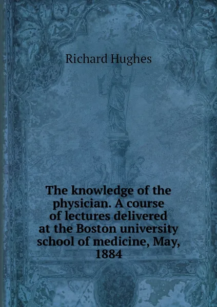 Обложка книги The knowledge of the physician. A course of lectures delivered at the Boston university school of medicine, May, 1884, Richard Hughes