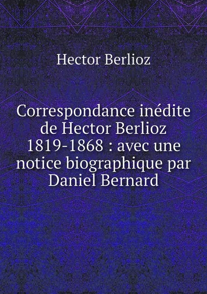 Обложка книги Correspondance inedite de Hector Berlioz 1819-1868 : avec une notice biographique par Daniel Bernard, Hector Berlioz