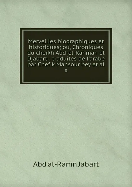 Обложка книги Merveilles biographiques et historiques; ou, Chroniques du cheikh Abd-el-Rahman el Djabarti; traduites de l'arabe par Chefik Mansour bey et al. 8, Abd al-Ramn Jabart