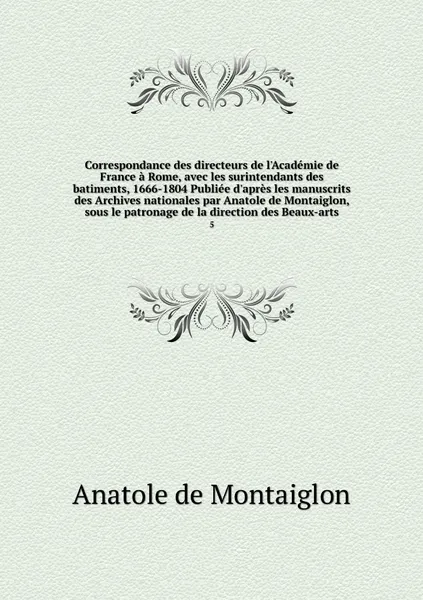 Обложка книги Correspondance des directeurs de l'Academie de France a Rome, avec les surintendants des batiments, 1666-1804 Publiee d'apres les manuscrits des Archives nationales par Anatole de Montaiglon, sous le patronage de la direction des Beaux-arts. 5, Anatole de Montaiglon