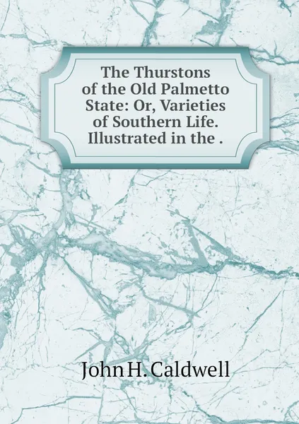 Обложка книги The Thurstons of the Old Palmetto State: Or, Varieties of Southern Life. Illustrated in the ., John H. Caldwell