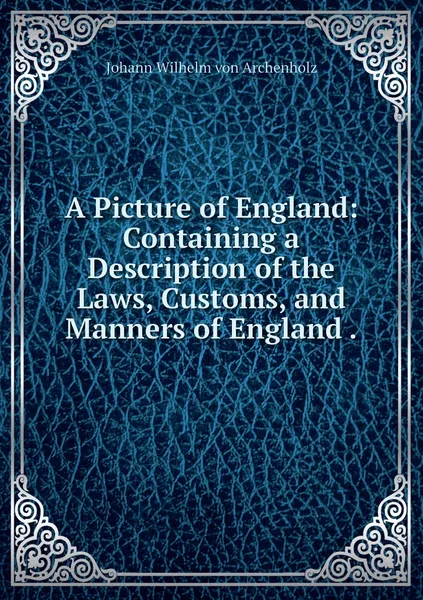 Обложка книги A Picture of England: Containing a Description of the Laws, Customs, and Manners of England ., Johann Wilhelm von Archenholz