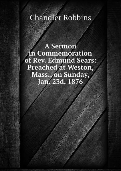 Обложка книги A Sermon in Commemoration of Rev. Edmund Sears: Preached at Weston, Mass., on Sunday, Jan. 23d, 1876, Chandler Robbins