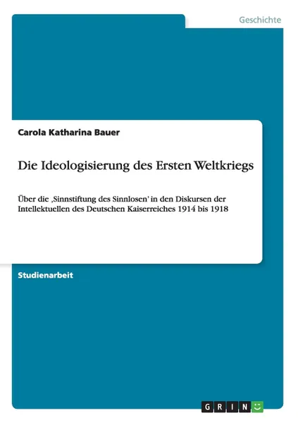 Обложка книги Die Ideologisierung des Ersten Weltkriegs. Uber die .Sinnstiftung des Sinnlosen' in den Diskursen der Intellektuellen des Deutschen Kaiserreiches 1914 bis 1918, Carola Katharina Bauer