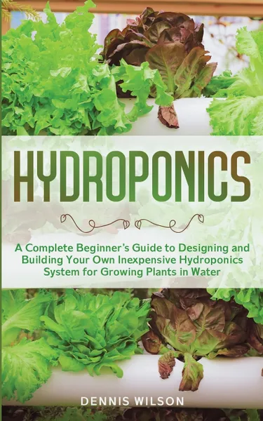 Обложка книги Hydroponics. A Complete Beginner's Guide to Designing and Building Your Own Inexpensive Hydroponics System for Growing Plants in Water, Dennis Wilson, TBD