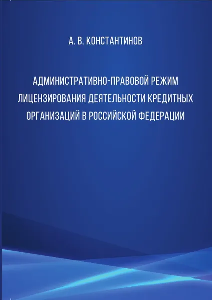 Обложка книги Административно-правовой режим лицензирования деятельности кредитных организаций в Российской Федерации, Константинов Алексей Владимирович